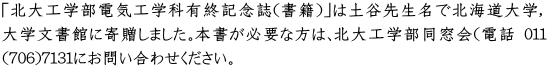 「北大工学部電気工学科有終記念誌（書籍）」は土谷先生名で北海道大学, 大学文書館に寄贈しました。本書が必要な方は、北大工学部同窓会（電話 011 (706)7131にお問い合わせください。