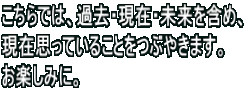こちらでは、過去・現在・未来を含め、 現在思っていることをつぶやきます。 お楽しみに。