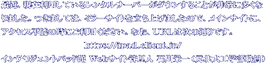 最近、現在利用しているレンタルサーバーがダウンすることが非常に多くな りました。つきましては、ミラーサイトを立ち上げましたので、メインサイトに、 アクセス不能の時にご利用ください。なお、URLは次の通りです。 　　　　　　　　　　https://ipad.client.jp/ インテリジェントパッド館 Webサイト管理人 石川栄一（元北大工学部職員）