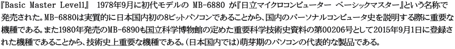 『Basic Master Level1』　1978年9月に初代モデルの MB-6880 が『日立マイクロコンピューター ベーシックマスター』という名称で 発売された。MB-6880は実質的に日本国内初の8ビットパソコンであることから、国内のパーソナルコンピュータ史を説明する際に重要な 機種である。また1980年発売のMB-6890も国立科学博物館の定めた重要科学技術史資料の第00206号として2015年9月1日に登録さ れた機種であることから、技術史上重要な機種である。（日本国内では）萌芽期のパソコンの代表的な製品である。