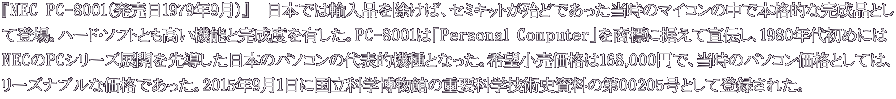 『NEC PC-8001（発売日1979年9月）』　日本では輸入品を除けば、セミキットが殆どであった当時のマイコンの中で本格的な完成品とし て登場。ハード・ソフトとも高い機能と完成度を有した。PC-8001は「Personal Computer」を商標に据えて宣伝し、1980年代初めには NECのPCシリーズ展開を先導した日本のパソコンの代表的機種となった。希望小売価格は168,000円で、当時のパソコン価格としては、 リーズナブルな価格であった。2015年9月1日に国立科学博物館の重要科学技術史資料の第00205号として登録された。