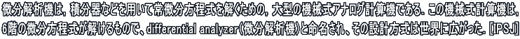 ������͋@�́C�ϕ���Ȃǂ�p���ď�������������������߂́C��^�̋@�B���A�i���O�v�Z�@�ł���D���̋@�B���v�Z�@�́C 6�K�̔�������������������̂ŁAdifferential analyzer�i������͋@�j�Ɩ�������A���̐݌v�����͐��E�ɍL�������D[IPSJ]