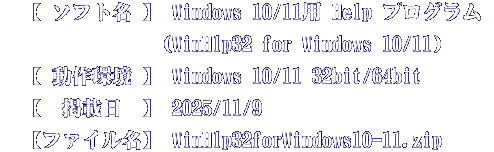 　【 ソフト名 】 Windows 10/11用 Help プログラム  　　　　　　　　(WinHlp32 for Windows 10/11) 　【 動作環境 】 Windows 10/11 32bit/64bit 　【  掲載日  】 2025/11/9 　【ファイル名】 WinHlp32forWindows10-11.zip 